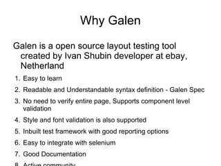 Galen is a open source layout testing tool
created by Ivan Shubin developer at ebay,
Netherland
1. Easy to learn
2. Readable and Understandable syntax definition - Galen Spec
3. No need to verify entire page, Supports component level
validation
4. Style and font validation is also supported
5. Inbuilt test framework with good reporting options
6. Easy to integrate with selenium
7. Good Documentation
Why Galen
 
