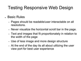 Testing Responsive Web Design
● Basic Rules
– Pages should be readable/user interactable on all
resolutions.
– Never visualize the horizontal scroll bar in the page.
– Text and images that fit proportionately in relation to
the width of the page
– Use of less image and more design structure
– At the end of the day its all about utilizing the user
view port for best user experience
 
