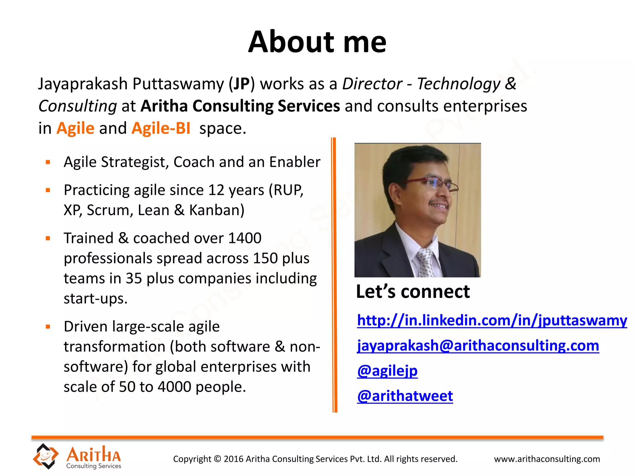Copyright © 2016 Aritha Consulting Services Pvt. Ltd. All rights reserved. www.arithaconsulting.com
http://in.linkedin.com/in/jputtaswamy
jayaprakash@arithaconsulting.com
@agilejp
@arithatweet
About me
Let’s connect
Jayaprakash Puttaswamy (JP) works as a Director - Technology &
Consulting at Aritha Consulting Services and consults enterprises
in Agile and Agile-BI space.
 Agile Strategist, Coach and an Enabler
 Practicing agile since 12 years (RUP,
XP, Scrum, Lean & Kanban)
 Trained & coached over 1400
professionals spread across 150 plus
teams in 35 plus companies including
start-ups.
 Driven large-scale agile
transformation (both software & non-
software) for global enterprises with
scale of 50 to 4000 people.
 