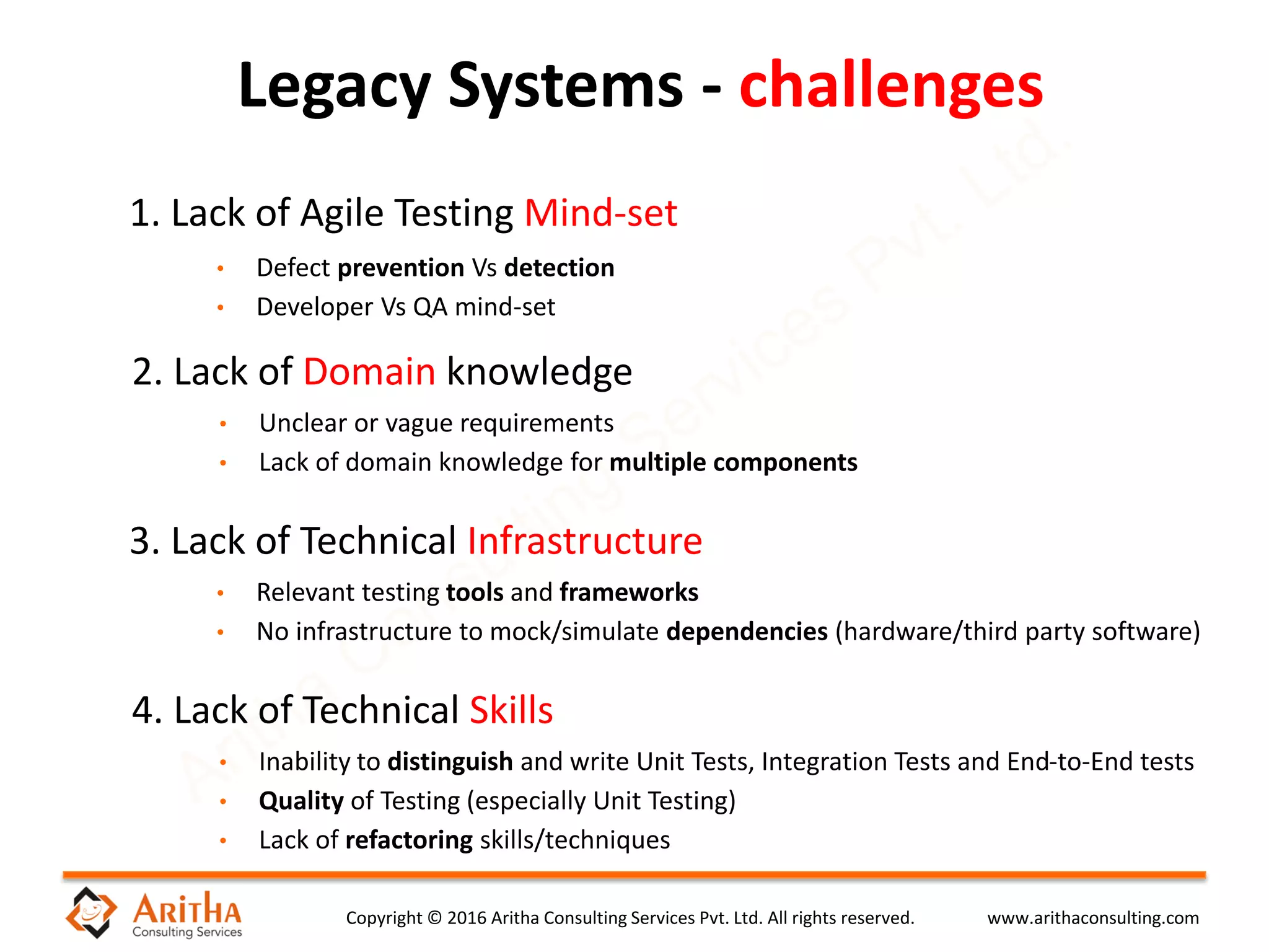 Copyright © 2016 Aritha Consulting Services Pvt. Ltd. All rights reserved. www.arithaconsulting.com
Legacy Systems - challenges
1. Lack of Agile Testing Mind-set
• Defect prevention Vs detection
• Developer Vs QA mind-set
2. Lack of Domain knowledge
• Unclear or vague requirements
• Lack of domain knowledge for multiple components
3. Lack of Technical Infrastructure
• Relevant testing tools and frameworks
• No infrastructure to mock/simulate dependencies (hardware/third party software)
4. Lack of Technical Skills
• Inability to distinguish and write Unit Tests, Integration Tests and End-to-End tests
• Quality of Testing (especially Unit Testing)
• Lack of refactoring skills/techniques
 
