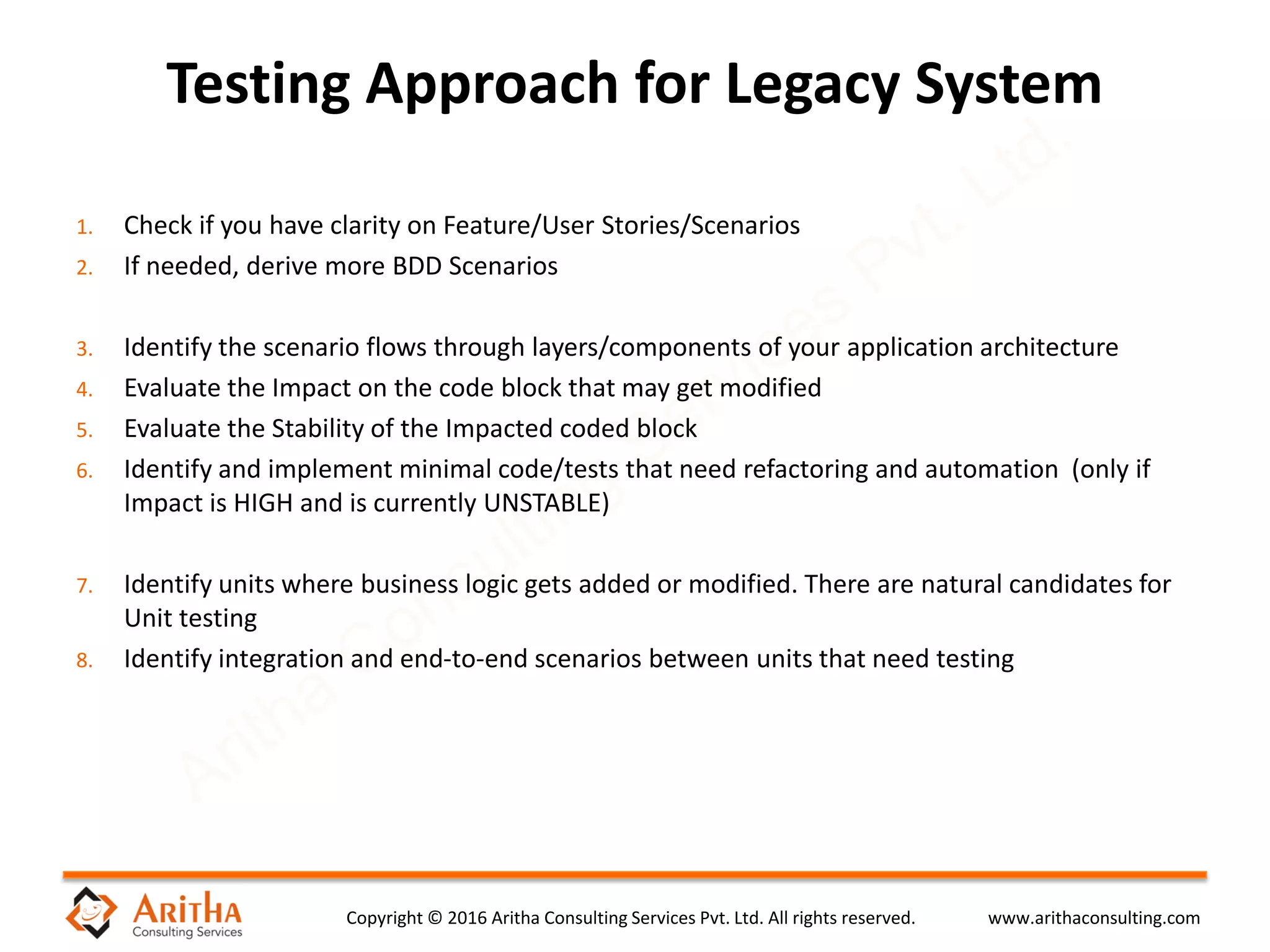 Copyright © 2016 Aritha Consulting Services Pvt. Ltd. All rights reserved. www.arithaconsulting.com
1. Check if you have clarity on Feature/User Stories/Scenarios
2. If needed, derive more BDD Scenarios
3. Identify the scenario flows through layers/components of your application architecture
4. Evaluate the Impact on the code block that may get modified
5. Evaluate the Stability of the Impacted coded block
6. Identify and implement minimal code/tests that need refactoring and automation (only if
Impact is HIGH and is currently UNSTABLE)
7. Identify units where business logic gets added or modified. There are natural candidates for
Unit testing
8. Identify integration and end-to-end scenarios between units that need testing
Testing Approach for Legacy System
 