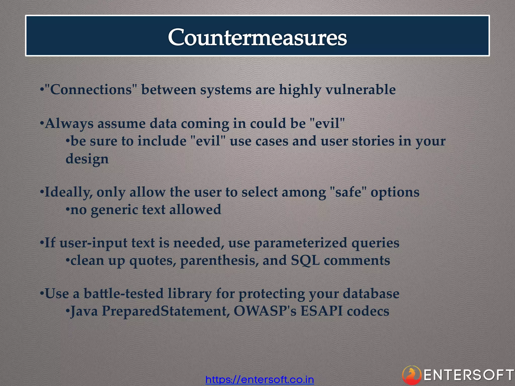 • "ʺConnections"ʺ  between  systems  are  highly  vulnerable	
• Always  assume  data  coming  in  could  be  "ʺevil"ʺ	
• be  sure  to  include  "ʺevil"ʺ  use  cases  and  user  stories  in  your  
design	
• Ideally,  only  allow  the  user  to  select  among  "ʺsafe"ʺ  options	
• no  generic  text  allowed	
• If  user-­‐‑input  text  is  needed,  use  parameterized  queries	
• clean  up  quotes,  parenthesis,  and  SQL  comments	
• Use  a  baale-­‐‑tested  library  for  protecting  your  database	
• Java  PreparedStatement,  OWASP'ʹs  ESAPI  codecs	

https://entersoft.co.in

 
