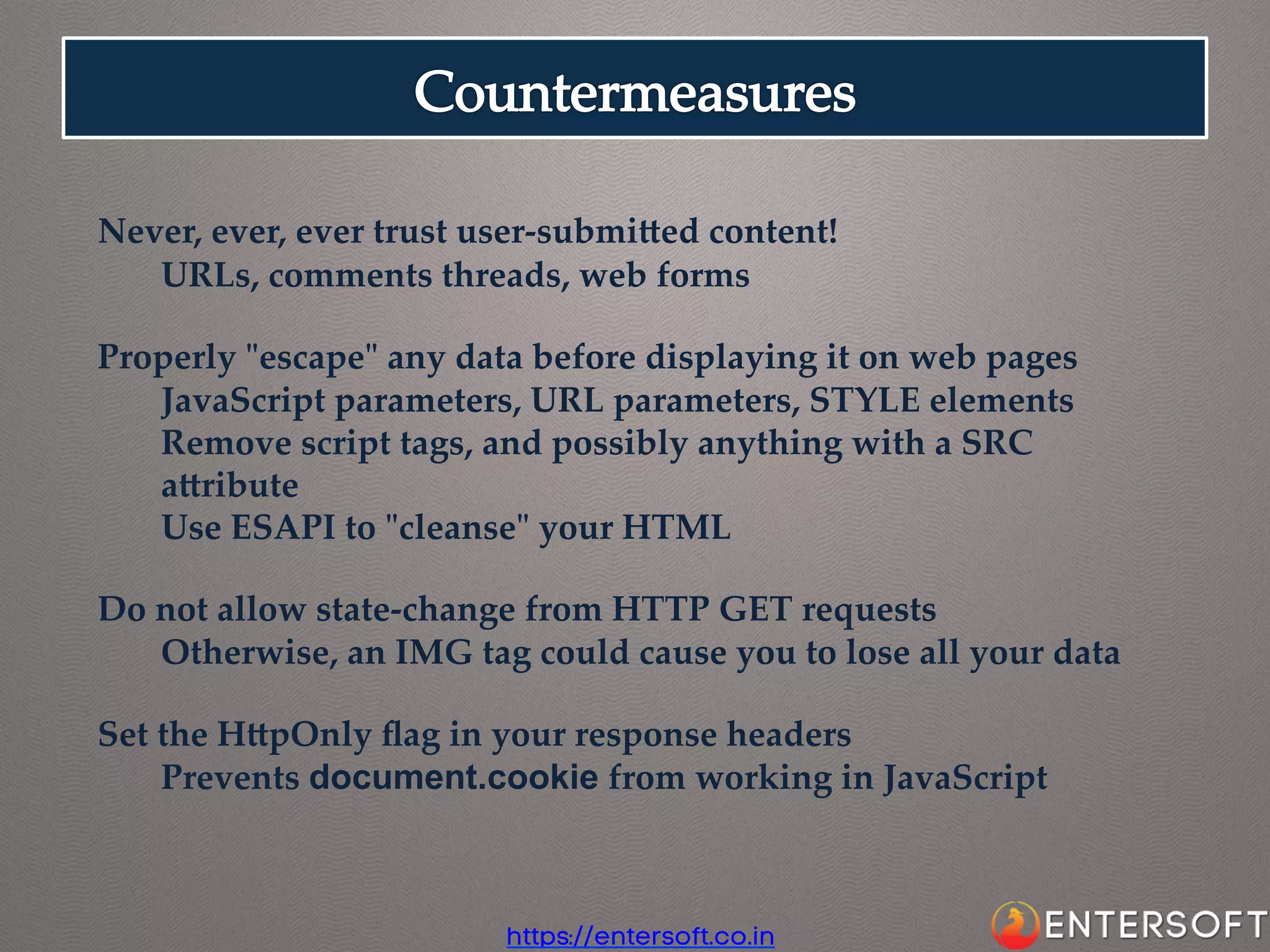 Never,  ever,  ever  trust  user-­‐‑submiaed  content!	
URLs,  comments  threads,  web  forms	
	
Properly  "ʺescape"ʺ  any  data  before  displaying  it  on  web  pages	
JavaScript  parameters,  URL  parameters,  STYLE  elements	
Remove  script  tags,  and  possibly  anything  with  a  SRC  
aaribute	
Use  ESAPI  to  "ʺcleanse"ʺ  your  HTML	
	
Do  not  allow  state-­‐‑change  from  HTTP  GET  requests	
Otherwise,  an  IMG  tag  could  cause  you  to  lose  all  your  data	
	
Set  the  HapOnly  ﬂag  in  your  response  headers	
Prevents  document.cookie  from  working  in  JavaScript	

https://entersoft.co.in

 