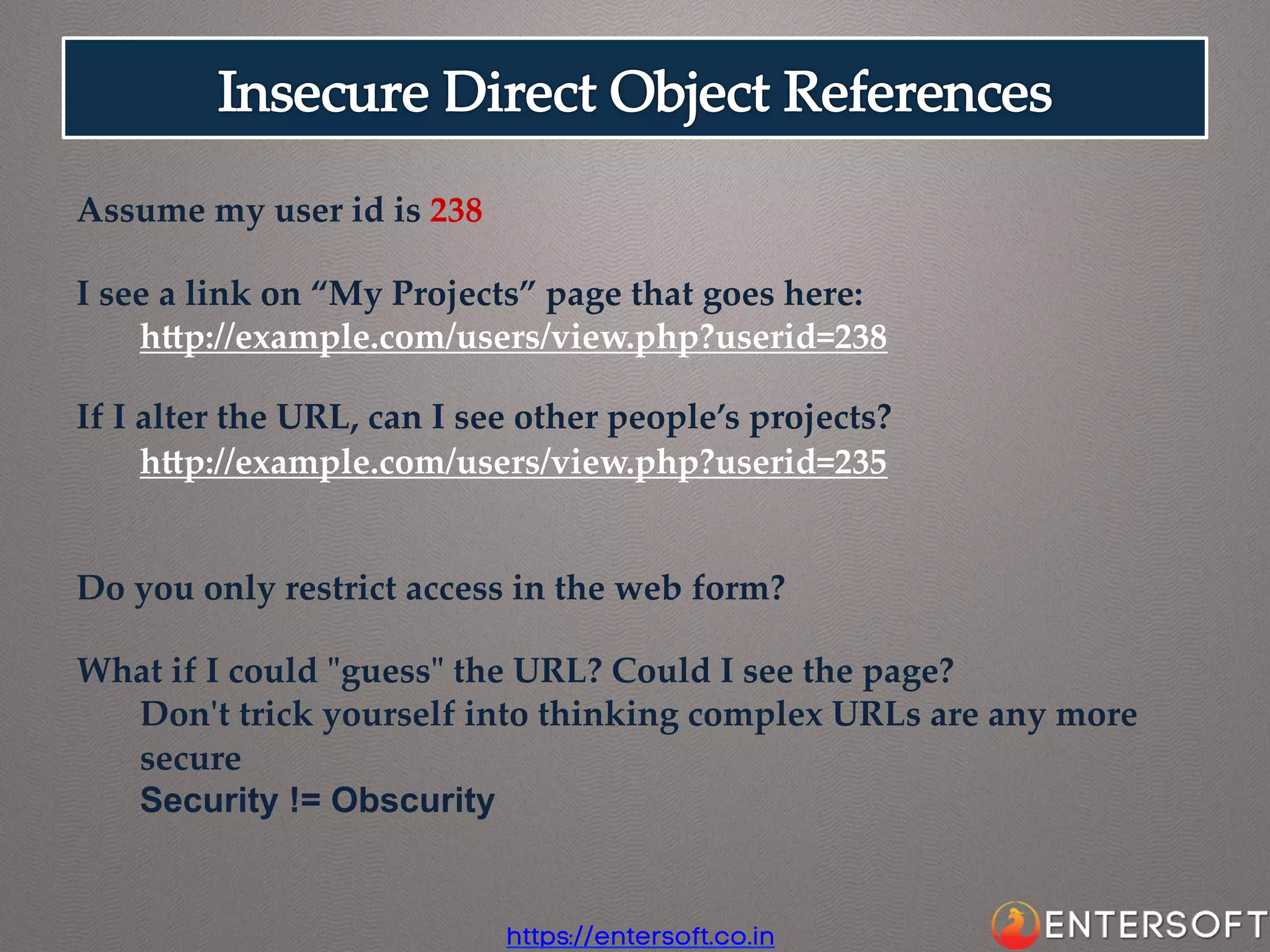 Assume  my  user  id  is  238	
	
I  see  a  link  on  “My  Projects”  page  that  goes  here:	
hap://example.com/users/view.php?userid=238	
	
If  I  alter  the  URL,  can  I  see  other  people’s  projects?	
hap://example.com/users/view.php?userid=235	
	
	
Do  you  only  restrict  access  in  the  web  form?	
	
What  if  I  could  "ʺguess"ʺ  the  URL?  Could  I  see  the  page?	
Don'ʹt  trick  yourself  into  thinking  complex  URLs  are  any  more  
secure	
Security != Obscurity

https://entersoft.co.in

 