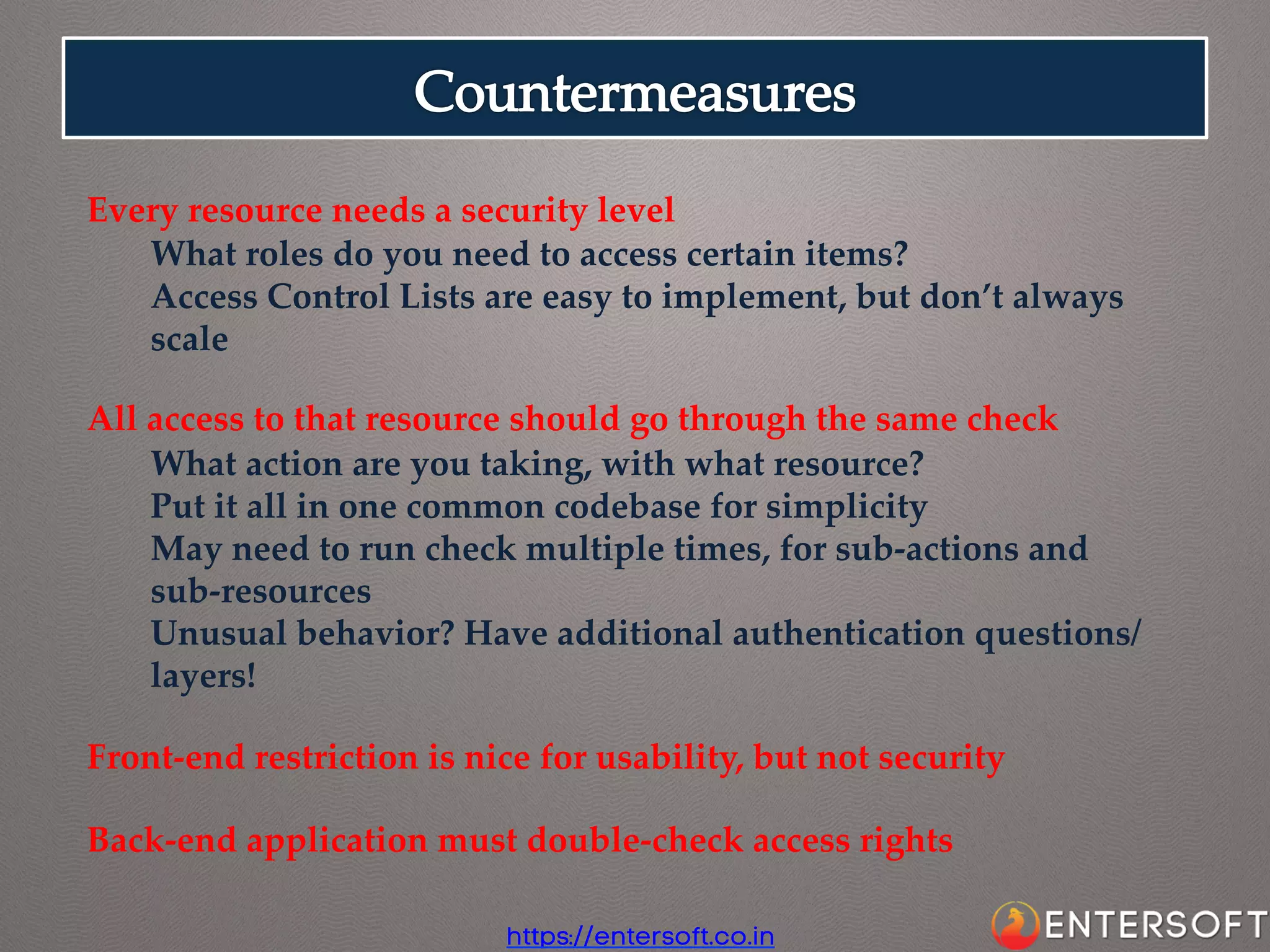 Every  resource  needs  a  security  level	
What  roles  do  you  need  to  access  certain  items?	
Access  Control  Lists  are  easy  to  implement,  but  don’t  always  
scale	
	
All  access  to  that  resource  should  go  through  the  same  check	
What  action  are  you  taking,  with  what  resource?	
Put  it  all  in  one  common  codebase  for  simplicity	
May  need  to  run  check  multiple  times,  for  sub-­‐‑actions  and  
sub-­‐‑resources	
Unusual  behavior?  Have  additional  authentication  questions/
layers!	
	
Front-­‐‑end  restriction  is  nice  for  usability,  but  not  security	
	
Back-­‐‑end  application  must  double-­‐‑check  access  rights	
https://entersoft.co.in

 