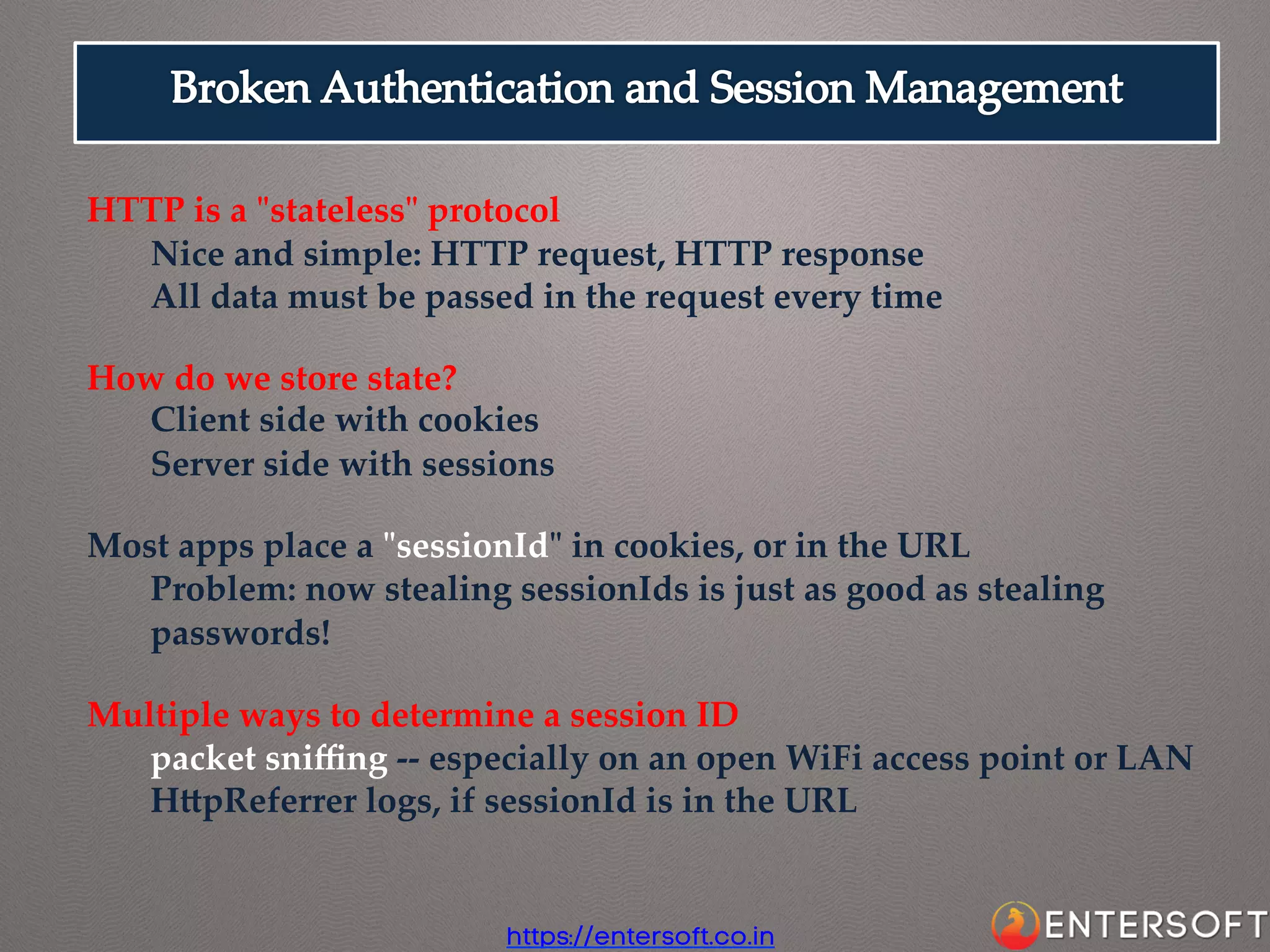 HTTP  is  a  "ʺstateless"ʺ  protocol	
Nice  and  simple:  HTTP  request,  HTTP  response	
All  data  must  be  passed  in  the  request  every  time	
	
How  do  we  store  state?	
Client  side  with  cookies	
Server  side  with  sessions	
	
Most  apps  place  a  "ʺsessionId"ʺ  in  cookies,  or  in  the  URL	
Problem:  now  stealing  sessionIds  is  just  as  good  as  stealing  
passwords!	
	
Multiple  ways  to  determine  a  session  ID	
packet  sniﬃng  -­‐‑-­‐‑  especially  on  an  open  WiFi  access  point  or  LAN	
HapReferrer  logs,  if  sessionId  is  in  the  URL	

https://entersoft.co.in

 
