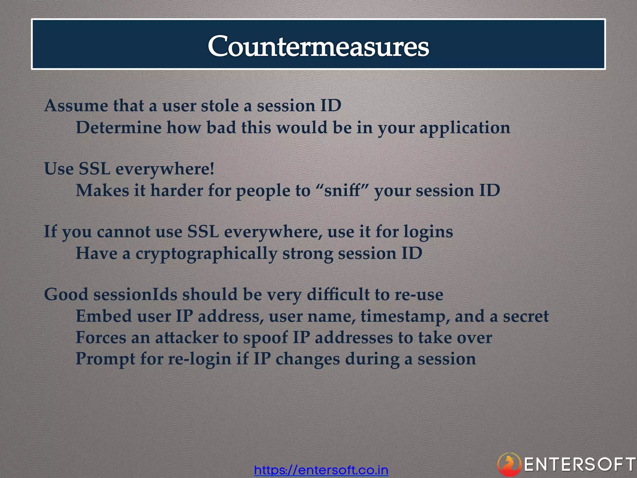 Assume  that  a  user  stole  a  session  ID	
Determine  how  bad  this  would  be  in  your  application	
	
Use  SSL  everywhere!	
Makes  it  harder  for  people  to  “sniﬀ”  your  session  ID	
	
If  you  cannot  use  SSL  everywhere,  use  it  for  logins	
Have  a  cryptographically  strong  session  ID	
	
Good  sessionIds  should  be  very  diﬃcult  to  re-­‐‑use	
Embed  user  IP  address,  user  name,  timestamp,  and  a  secret	
Forces  an  aaacker  to  spoof  IP  addresses  to  take  over	
Prompt  for  re-­‐‑login  if  IP  changes  during  a  session	

https://entersoft.co.in

 