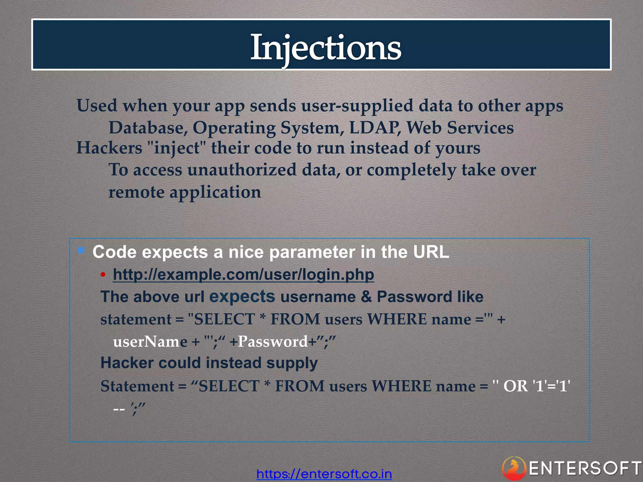 Used  when  your  app  sends  user-­‐‑supplied  data  to  other  apps	
Database,  Operating  System,  LDAP,  Web  Services	
Hackers  "ʺinject"ʺ  their  code  to  run  instead  of  yours	
To  access  unauthorized  data,  or  completely  take  over  
remote  application	

§  Code expects a nice parameter in the URL

	

•  http://example.com/user/login.php
The above url expects username & Password like
statement  =  "ʺSELECT  *  FROM  users  WHERE  name  ='ʹ"ʺ  +  
userName  +  "ʺ'ʹ;“  +Password+”;”	
Hacker could instead supply
Statement  =  “SELECT  *  FROM  users  WHERE  name  =  'ʹ'ʹ  OR  'ʹ1'ʹ='ʹ1'ʹ  
-­‐‑-­‐‑  'ʹ;”

https://entersoft.co.in

 
