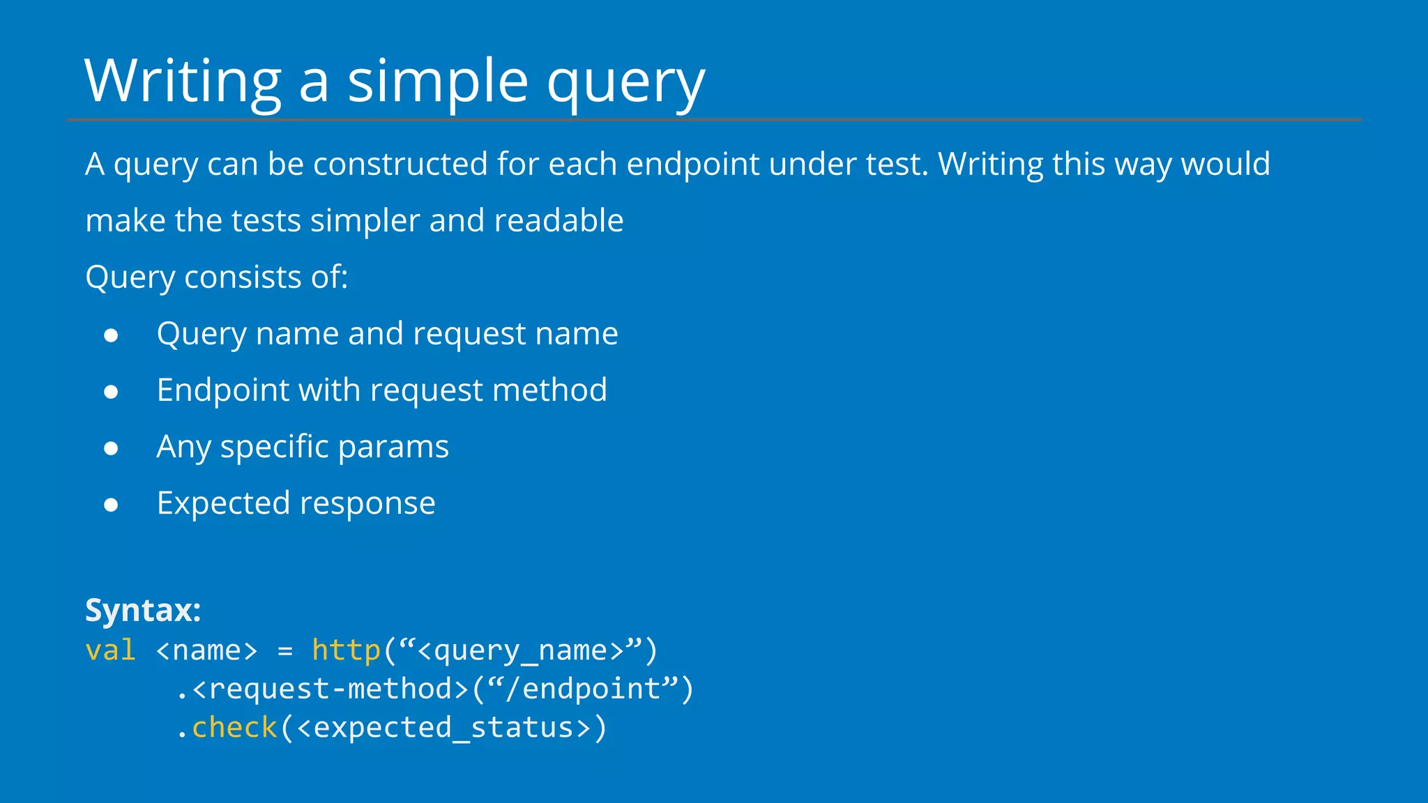 Writing a simple query
A query can be constructed for each endpoint under test. Writing this way would
make the tests simpler and readable
Query consists of:
● Query name and request name
● Endpoint with request method
● Any specific params
● Expected response
Syntax:
val <name> = http(“<query_name>”)
.<request-method>(“/endpoint”)
.check(<expected_status>)
 