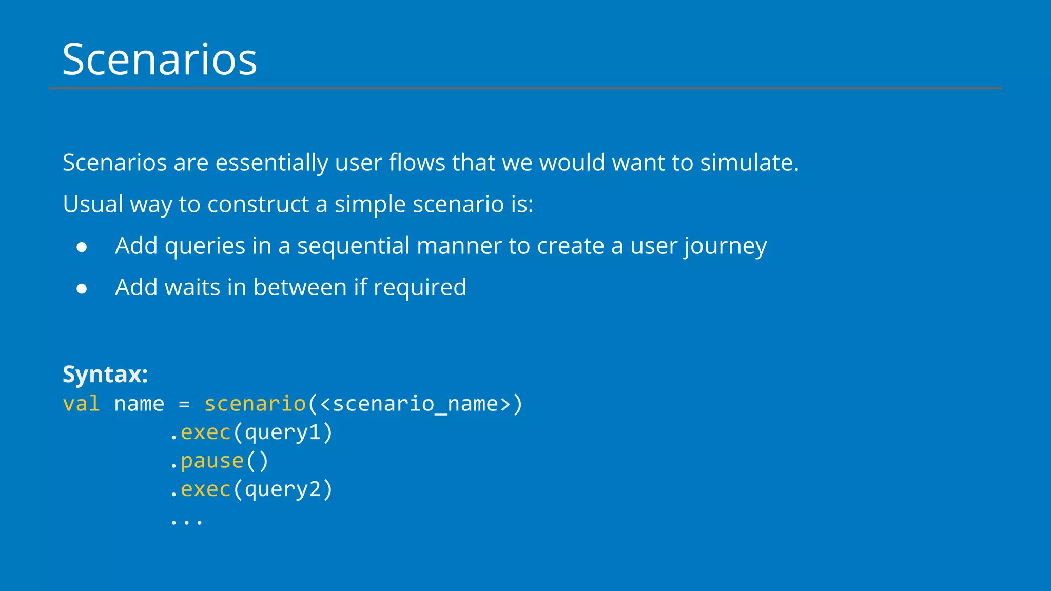 Scenarios
Scenarios are essentially user flows that we would want to simulate.
Usual way to construct a simple scenario is:
● Add queries in a sequential manner to create a user journey
● Add waits in between if required
Syntax:
val name = scenario(<scenario_name>)
.exec(query1)
.pause()
.exec(query2)
...
 