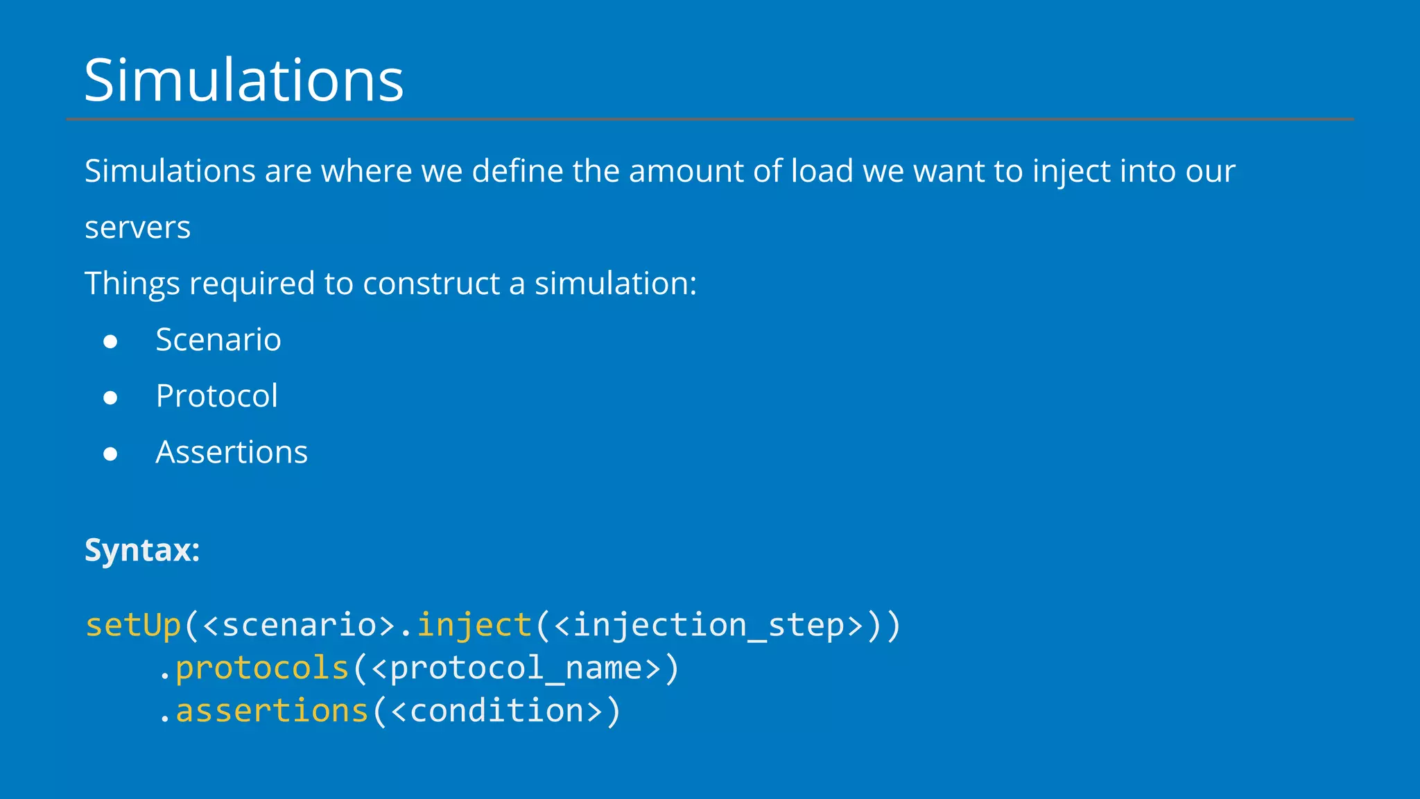 Simulations
Simulations are where we define the amount of load we want to inject into our
servers
Things required to construct a simulation:
● Scenario
● Protocol
● Assertions
Syntax:
setUp(<scenario>.inject(<injection_step>))
.protocols(<protocol_name>)
.assertions(<condition>)
 