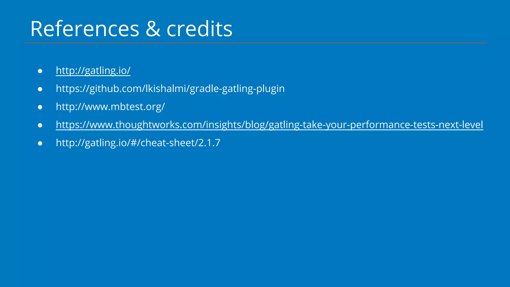 References & credits
● http://gatling.io/
● https://github.com/lkishalmi/gradle-gatling-plugin
● http://www.mbtest.org/
● https://www.thoughtworks.com/insights/blog/gatling-take-your-performance-tests-next-level
● http://gatling.io/#/cheat-sheet/2.1.7
 