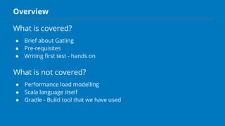 Overview
What is covered?
● Brief about Gatling
● Pre-requisites
● Writing first test - hands on
What is not covered?
● Performance load modelling
● Scala language itself
● Gradle - Build tool that we have used
 