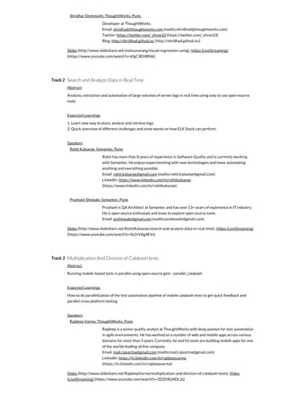 Track 2
Track 3
Shridhar Deshmukh, ThoughtWorks, Pune.
Developer at ThoughtWorks.
Email: shridhad@thoughtworks.com (mailto:shridhad@thoughtworks.com)
Twitter: https://twitter.com/_shree33 (https://twitter.com/_shree33)
Blog: http://shridhad.github.io/ (http://shridhad.github.io/)
Slides (http://www.slideshare.net/vishnunarang/visual-regression-using), Video (LiveStreaming)
(https://www.youtube.com/watch?v=kfgC3EHRNIk)
Search and Analyze Data in Real Time
Abstract
Analysis, extraction and automation of large volumes of server logs in real time using easy to use open-source
tools
Expected Learnings
1. Learn new way to store, analyse and retrieve logs.
2. Quick overview of different challenges and some words on how ELK Stack can perform.
Speakers
Rohit Kalsarpe, Symantec, Pune
Rohit has more than 8 years of experience in Software Quality and is currently working
with Symantec. He enjoys experimenting with new technologies and loves automating
anything and everything possible.
Email: rohit.kalsarpe@gmail.com (mailto:rohit.kalsarpe@gmail.com)
LinkedIn: https://www.linkedin.com/in/rohitkalsarpe
(https://www.linkedin.com/in/rohitkalsarpe)
Prashant Shewale, Symantec, Pune
Prashant is QA Architect at Symantec and has over 13+ years of experience in IT industry.
He is open source enthusiast and loves to explore open source tools.
Email: pvshewale@gmail.com (mailto:pvshewale@gmail.com)
Slides (http://www.slideshare.net/RohitKalsarpe/search-and-analyze-data-in-real-time), Video (LiveStreaming)
(https://www.youtube.com/watch?v=Se2rVAg4EVs)
Multiplication And Division of Calabash tests
Abstract
Running mobile-based tests in parallel using open-source gem - parallel_calabash
Expected Learnings
How to do parallelization of the test automation pipeline of mobile calabash tests to get quick feedback and
parallel cross platform testing
Speakers
Rajdeep Varma, ThoughtWorks, Pune
Rajdeep is a senior quality analyst at ThoughtWorks with deep passion for test automation
in agile environments. He has worked on a number of web and mobile apps across various
domains for more than 5 years. Currently, he and his team are building mobile apps for one
of the worlds leading airline company.
Email: mail.rajvarma@gmail.com (mailto:mail.rajvarma@gmail.com)
LinkedIn: https://in.linkedin.com/in/rajdeepvarma
(https://in.linkedin.com/in/rajdeepvarma)
Slides (http://www.slideshare.net/RajdeepVarma/multiplication-and-division-of-calabash-tests), Video
(LiveStreaming) (https://www.youtube.com/watch?v=ZDZHEd4DL2s)
 