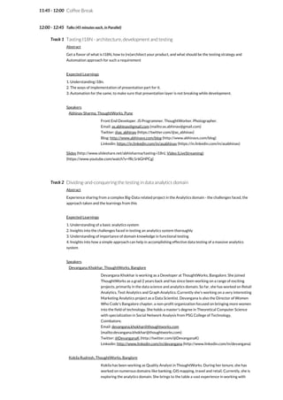 11:45 - 12:00
12:00 - 12:45
Track 1
Track 2
Coffee Break
Talks (45 minutes each, in Parallel)
Tasting I18N - architecture, development and testing
Abstract
Get a flavor of what is I18N, how to (re)architect your product, and what should be the testing strategy and
Automation approach for such a requirement
Expected Learnings
1. Understanding i18n.
2. The ways of implementation of presentation part for it.
3. Automation for the same, to make sure that presentation layer is not breaking while development.
Speakers
Abhinav Sharma, ThoughtWorks, Pune
Front End Developer. JS Programmer. ThoughtWorker. Photographer.
Email: as.abhinav@gmail.com (mailto:as.abhinav@gmail.com)
Twitter: @as_abhinav (https://twitter.com/@as_abhinav)
Blog: http://www.abhinavs.com/blog (http://www.abhinavs.com/blog)
Linkedin: https://in.linkedin.com/in/asabhinav (https://in.linkedin.com/in/asabhinav)
Slides (http://www.slideshare.net/abhisharma/tasting-i18n), Video (LiveStreaming)
(https://www.youtube.com/watch?v=fRc1r6GHPCg)
Dividing-and-conquering the testing in data analytics domain
Abstract
Experience sharing from a complex Big-Data related project in the Analytics domain - the challenges faced, the
approach taken and the learnings from this
Expected Learnings
1. Understanding of a basic analytics system
2. Insights into the challenges faced in testing an analytics system thoroughly
3. Understanding of importance of domain knowledge in functional testing
4. Insights into how a simple approach can help in accomplishing effective data testing of a massive analytics
system
Speakers
Devangana Khokhar, ThoughtWorks, Banglore
Devangana Khokhar is working as a Developer at ThoughtWorks, Bangalore. She joined
ThoughtWorks as a grad 2 years back and has since been working on a range of exciting
projects, primarily in the data science and analytics domain. So far, she has worked on Retail
Analytics, Text Analytics and Graph Analytics. Currently she's working on a very interesting
Marketing Analytics project as a Data Scientist. Devangana is also the Director of Women
Who Code's Bangalore chapter, a non-profit organization focused on bringing more women
into the field of technology. She holds a master's degree in Theoretical Computer Science
with specialization in Social Network Analysis from PSG College of Technology,
Coimbatore.
Email: devangana.khokhar@thoughtworks.com
(mailto:devangana.khokhar@thoughtworks.com)
Twitter: @DevanganaK (http://twitter.com/@DevanganaK)
Linkedin: http://www.linkedin.com/in/devangana (http://www.linkedin.com/in/devangana)
Kokila Rudresh, ThoughtWorks, Banglore
Kokila has been working as Quality Analyst in ThoughtWorks. During her tenure, she has
worked on numerous domains like banking, GIS mapping, travel and retail. Currently, she is
exploring the analytics domain. She brings to the table a vast experience in working with
 