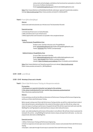 Track 3
12:45 - 13:30
13:30 - 15:45
Track 1
various tools and technologies, and believes that functional test automation is critical for
the success of software development.
Email: krudresh@thoughtworks.com (mailto:krudresh@thoughtworks.com)
Slides (http://www.slideshare.net/KokilaRudresh/divide-andconquer-approach-towards-data-analytics-
testing), Video (LiveStreaming) (https://www.youtube.com/watch?v=UZzAwJqHI7I)
From QA to DevQAops!
Abstract
Understand, build and automate your Infrastructure Test Automation Pyramid
Expected Learnings
1. Introducing Infrastructure as Code philosophy
2. Why and what to test in your infrastructure
3. What opportunities and innovations are possible in this unexplored domain
Speakers
Yahya Poonawala, ThoughtWorks, Pune
Problem-solver, DevOps enthusiast and a ThoughtWorker.
Email: yahyapo@thoughtworks.com (mailto:yahyapo@thoughtworks.com)
Twitter: @meetykp (http://twitter.com/@meetykp)
Siddharth Kulkarni, ThoughtWorks, Pune
A recent TWer interested in DevOps.
Email: siddhark@thoughtworks.com (mailto:siddhark@thoughtworks.com)
Twitter: @sid_thinketh (http://twitter.com/@sid_thinketh)
Linkedin: https://in.linkedin.com/in/sidthinks (https://in.linkedin.com/in/sidthinks)
Slides (http://www.slideshare.net/YahyaPoonawala/from-qa-to-devqa), Video (LiveStreaming)
(https://www.youtube.com/watch?v=_lWYOp4Wkw4)
Lunch Break
Workshops (2 hours each, in Parallel)
Client-Side Performance Testing of a Responsive website
Prerequisites:
1. Participants are required to bring their own laptop for this workshop.
2. Also, please install phantomJS on your machine (http://phantomjs.org/download.html
(http://phantomjs.org/download.html))
Abstract
In this workshop, we will see the different dimensions of Performance Testing and Performance Engineering,
and focus on Client-side Performance Testing.
Before we get to doing some Client-side Performance Testing activities, we will first understand how to look at
client-side performance, and putting that in the context of the product under test. We will see, using a case
study, the impact of caching on performance, the good & the bad! We will then experiment with some tools like
WebPageTest and Page Speed to understand how to measure client-side performance.
Lastly - just understanding the performance of the product is not sufficient. We will look at how to automate the
testing for this activity - using WebPageTest (private instance setup), and experiment with yslow - as a low-cost,
programmatic alternative to WebPageTest.
Expected Learnings
1. What is Performance Testing and Performance Engineering.
2. Hand's on experience of some open-source tools to monitor, measure and automate Client-side Performance
Testing.
3. Examples / code walk-through of some ways to automate Client-side Performance Testing.
 