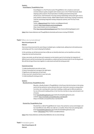 Track 2
Track 3
Speakers
Anand Bagmar, ThoughtWorks, Pune
Anand Bagmar is a Test Practice Lead at ThoughtWorks. He is a hands-on and result-
oriented software quality evangelist with nineteen years in the IT field. Passionate about
shipping quality products, Anand specializes in building automated testing tools,
infrastructure, and frameworks. He writes testing-related blogs and has built open-source
tools related to software testing—WAAT (Web Analytics Automation Testing Framework),
TaaS (for automating integration testing in disparate systems), and TTA (Test Trend
Analyzer).
Twitter: @BagmarAnand (http://twitter.com/@BagmarAnand)
LinkedIn: http://www.linkedin.com/in/anandbagmar
(http://www.linkedin.com/in/anandbagmar)
Blog: http://essenceoftesting.blogspot.com (http://essenceoftesting.blogspot.com/)
Slides (http://www.slideshare.net/ThoughtWorks/clientside-performance-testing-49150424)
Where do my tests belong?
Max # of participants: 40
Abstract
How many times do we test the same things at multiple layers, multiple levels, adding time to the build process
and testing cycle? As a result, delaying the feedback.
In this workshop, we will demonstrate how as QAs we can identify what tests can be classified as unit tests,
integration test and functional test.
Using a case study, we will see how each component can be tested as part of unit testing; the integration of
different parts and the functioning of the automobile as a whole and how functional tests fit into this big picture.
We will then bring all these tests together to understand and build the testing pyramid.
Expected Learnings
1. Understanding where we write our tests.
2. How to have good test coverage at the right layers.
3. Significance and importance of each layer.
4. How many test's should be there in your test suite.
5. Understanding the testing pyramid.
Speakers
Bhumika Srinivas, ThoughtWorks, Pune
Bhumika, a Quality Analyst in ThoughtWorks. In the 8 years that she has been in the testing
world, she has worked on various domains like travel, retail and e-commerce among others.
Currently, she is working with a team that is building a mobile app for different platforms
for one of the world's leading airlines. In her free time, she likes to sing, read and watch a lot
of movies.
Email: bhumika@thoughtworks.com (mailto:bhumika@thoughtworks.com)
Linkedin: https://in.linkedin.com/pub/bhumika-s/16/562/299
(https://in.linkedin.com/pub/bhumika-s/16/562/299)
Khushal Oza, ThoughtWorks, Pune
Khushal Oza is a QA @ ThoughtWorks for 3 years. Has worked on various technologies and
has tried different roles. When not a QA, he is a traveller, fitness freak and a photographer.
Email: khushalo@thoughtworks.com (mailto:khushalo@thoughtworks.com)
Twitter: @khushaloza (http://twitter.com/@khushaloza)
Slides (http://www.slideshare.net/bhumika2108/where-do-my-tests-belong)
Innovation games
Max # of participants: 40
Abstract
 