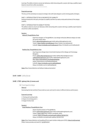 15:45 - 16:00
16:00 - 17:00
1.
Learning: The ability to observe actual user behaviour while interacting with a system, deriving a usability report
based on actual facts unlike assumptions.
-----------------------------------------------------------
Expected Learnings
The focus of this workshop is to equip non design roles with tools designers use for testing quality of designs.
PART 1 - INTRODUCTION TO THE 10 HEURISTICS OF USABILITY
Getting introduced to the basic principals of usability and there by make an educated estimate of the designs
usability.
PART 2 - INTRODUCTION TO USABILITY TESTING
The ability to observe actual user behaviour while interacting with a system, deriving a usability report based on
actual facts unlike assumptions.
Speakers
Aditya R, ThoughtWorks, Pune
Experience designer at ThoughtWorks. Lean design enthusiast. Believes design can make
the world a better place.
Email: adityar@thoughtworks.com (mailto:adityar@thoughtworks.com)
Twitter: https://twitter.com/adityakarle (https://twitter.com/adityakarle)
LinkedIn: https://in.linkedin.com/in/adityakarle (https://in.linkedin.com/in/adityakarle)
Radhika Kale, ThoughtWorks, Pune
User Experience Design Intern from Srishti Institute of Art, Design and Technology,
Bangalore.
Email: radhika.dilip.kale@gmail.com (mailto:radhika.dilip.kale@gmail.com) /
radhikak@thoughtworks.com (mailto:radhikak@thoughtworks.com)
Blog: https://www.behance.net/RadhikaDilipKale
(https://www.behance.net/RadhikaDilipKale)
LinkedIn: https://in.linkedin.com/in/radhikadilipkale
(https://in.linkedin.com/in/radhikadilipkale)
Slides (http://www.slideshare.net/adityar/vodqa-presentation)
Coffee Break
Lightning Talks (12 minutes each)
From Spam to Inbox
Abstract
Automating the look and feel of how emails are seen and track its status in different devices and browsers
Expected Learnings
1. Testing and tracking emails.
2. Impact of not doing point 1.
3. Usage of Litmus tool.
Speakers
Anjali Wadhwa, ThoughtWorks, Pune
Anjali is Quality Analyst at ThoughtWorks.
Email: anjaliwa@thoughtworks.com (mailto:anjaliwa@thoughtworks.com)
Twitter: @anju_4321 (http://twitter.com/@anju_4321)
Linkedin: https://in.linkedin.com/pub/anjali-wadhwa/18/2b5/554
(https://in.linkedin.com/pub/anjali-wadhwa/18/2b5/554)
Slides (http://www.slideshare.net/awadhwa3/from-spam-toinbox-vodqa-pune-2015), Video (LiveStreaming)
(https://www.youtube.com/watch?v=5gVgRIykEp4)
 