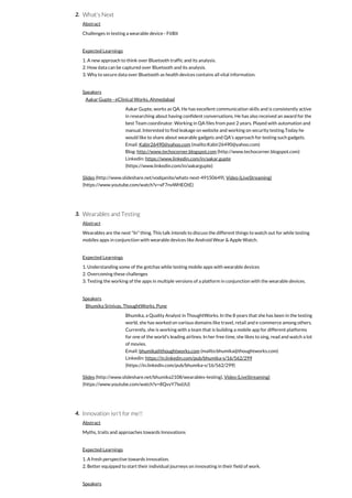 2.
3.
4.
What's Next
Abstract
Challenges in testing a wearable device - FitBit
Expected Learnings
1. A new approach to think over Bluetooth traffic and its analysis.
2. How data can be captured over Bluetooth and its analysis.
3. Why to secure data over Bluetooth as health devices contains all vital information.
Speakers
Aakar Gupte - eClinical Works, Ahmedabad
Aakar Gupte, works as QA. He has excellent communication skills and is consistently active
in researching about having confident conversations. He has also received an award for the
best Team coordinator. Working in QA files from past 2 years. Played with automation and
manual. Interested to find leakage on website and working on security testing.Today he
would like to share about wearable gadgets and QA's approach for testing such gadgets.
Email: Kabir26490@yahoo.com (mailto:Kabir26490@yahoo.com)
Blog: http://www.techocorner.blogspot.com (http://www.techocorner.blogspot.com)
Linkedin: https://www.linkedin.com/in/aakar.gupte
(https://www.linkedin.com/in/aakargupte)
Slides (http://www.slideshare.net/vodqanite/whats-next-49150649), Video (LiveStreaming)
(https://www.youtube.com/watch?v=xF7nvWHEOtE)
Wearables and Testing
Abstract
Wearables are the next "In" thing. This talk intends to discuss the different things to watch out for while testing
mobiles apps in conjunction with wearable devices like Android Wear & Apple Watch.
Expected Learnings
1. Understanding some of the gotchas while testing mobile apps with wearable devices
2. Overcoming these challenges
3. Testing the working of the apps in multiple versions of a platform in conjunction with the wearable devices.
Speakers
Bhumika Srinivas, ThoughtWorks, Pune
Bhumika, a Quality Analyst in ThoughtWorks. In the 8 years that she has been in the testing
world, she has worked on various domains like travel, retail and e-commerce among others.
Currently, she is working with a team that is building a mobile app for different platforms
for one of the world's leading airlines. In her free time, she likes to sing, read and watch a lot
of movies.
Email: bhumika@thoughtworks.com (mailto:bhumika@thoughtworks.com)
Linkedin: https://in.linkedin.com/pub/bhumika-s/16/562/299
(https://in.linkedin.com/pub/bhumika-s/16/562/299)
Slides (http://www.slideshare.net/bhumika2108/wearables-testing), Video (LiveStreaming)
(https://www.youtube.com/watch?v=8QvvY7lxdJU)
Innovation isn't for me!!
Abstract
Myths, traits and approaches towards Innovations
Expected Learnings
1. A fresh perspective towards innovation.
2. Better equipped to start their individual journeys on innovating in their field of work.
Speakers
 