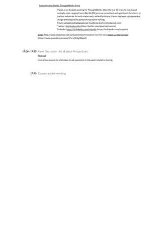 17:00 - 17:30
17:30
Sarbashrestha Panda, ThoughtWorks, Pune
Panda, is an Analyst working for ThoughtWorks. Over the last 10 years he has played
multiple roles ranging from a BA, IM/PM, process consultant and agile coach for clients in
various industries. An avid reader and a skilled facilitator, Panda has been a proponent of
design thinking and its powers for problem solving.
Email: sarbashrestha@gmail.com (mailto:sarbashrestha@gmail.com)
Twitter: @sarbashrestha (http://twitter.com/@sarbashrestha)
Linkedin: https://in.linkedin.com/in/sarba (https://in.linkedin.com/in/sarba)
Slides (http://www.slideshare.net/sarbashrestha/innovation-isnt-for-me), Video (LiveStreaming)
(https://www.youtube.com/watch?v=xfKdqj4Gpp0)
Panel Discussion - Its all about Perspectives...
Abstract
Interactive session for attendees to ask questions to the panel related to testing.
Closure and Networking
 