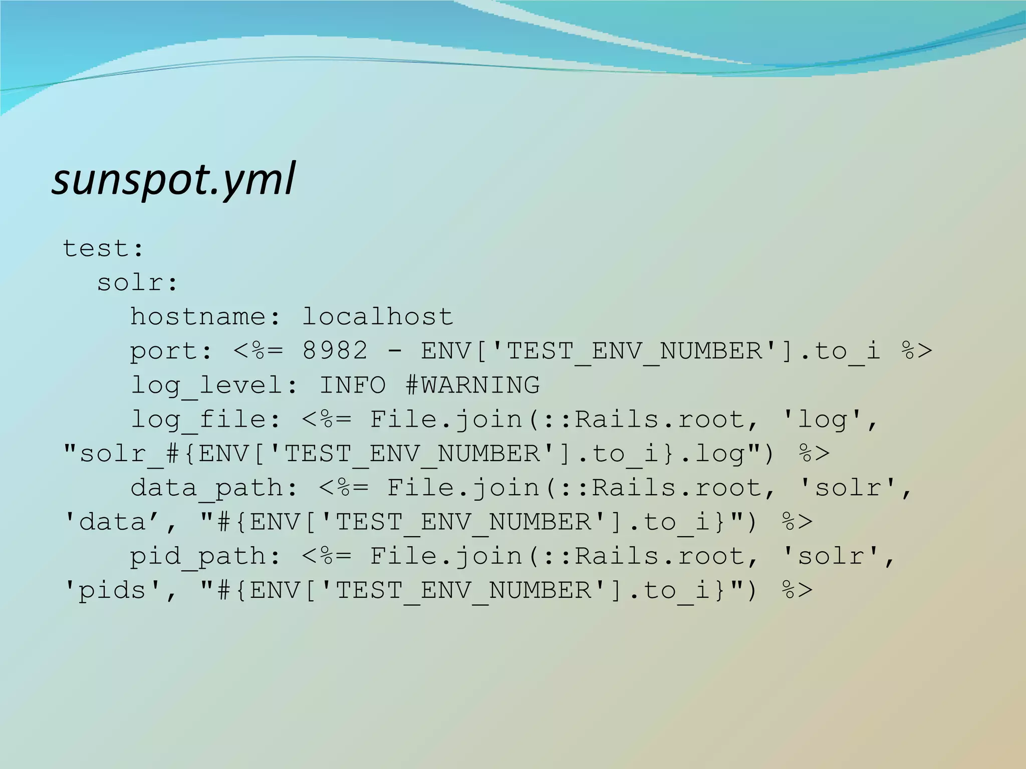 sunspot.yml test: solr: hostname: localhost port: <%= 8982 - ENV['TEST_ENV_NUMBER'].to_i %> log_level: INFO #WARNING log_file: <%= File.join(::Rails.root, 'log', &quot;solr_#{ENV['TEST_ENV_NUMBER'].to_i}.log&quot;) %> data_path: <%= File.join(::Rails.root, 'solr', 'data’, &quot;#{ENV['TEST_ENV_NUMBER'].to_i}&quot;) %> pid_path: <%= File.join(::Rails.root, 'solr', 'pids', &quot;#{ENV['TEST_ENV_NUMBER'].to_i}&quot;) %> 