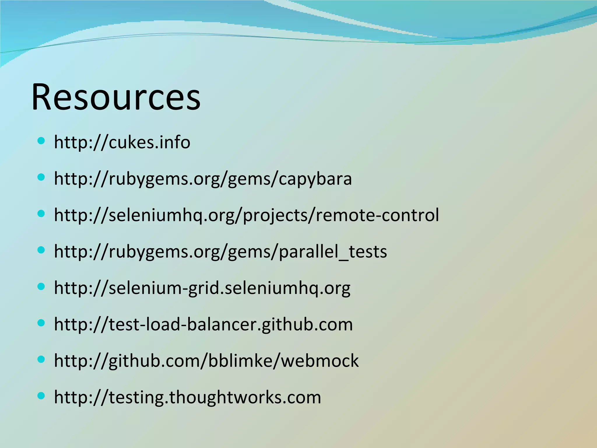 Resources http://cukes.info http://rubygems.org/gems/capybara http://seleniumhq.org/projects/remote-control http://rubygems.org/gems/parallel_tests http://selenium-grid.seleniumhq.org http://test-load-balancer.github.com http://github.com/bblimke/webmock http://testing.thoughtworks.com 