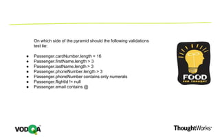 On which side of the pyramid should the following validations
test lie:
● Passenger.cardNumber.length = 16
● Passenger.firstName.length > 3
● Passenger.lastName.length > 3
● Passenger.phoneNumber.length > 3
● Passenger.phoneNumber contains only numerals
● Passenger.flightId != null
● Passenger.email contains @
 