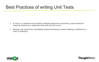 ● A unit or a method may exhibit multiple behaviors and hence, each behavior
must be tested as a separate test and not all in one.
● Always use mocks for simulating external behavior when testing a method or a
unit in isolation.
Best Practices of writing Unit Tests
 