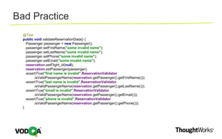 @Test
public void validateReservationData() {
Passenger passenger = new Passenger();
passenger.setFirstName("some invalid name");
passenger.setLastName("some invalid name");
passenger.setPhone("some invalid name");
passenger.setEmail("some invalid name");
reservation.setFlight_id(null);
reservation.setPassenger(passenger);
assertTrue("first name is invalid",ReservationValidator
.isValidPassengerName(reservation.getPassenger().getFirstName()));
assertTrue("last name is invalid",ReservationValidator
.isValidPassengerName(reservation.getPassenger().getLastName()));
assertTrue("email is invalid",ReservationValidator
.isValidPassengerName(reservation.getPassenger().getEmail()));
assertTrue("phone is invalid",ReservationValidator
.isValidPassengerName(reservation.getPassenger().getPhone()));
}
Bad Practice
 