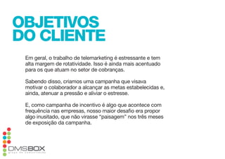 objetivos
do cliente
 em geral, o trabalho de telemarketing é estressante e tem
 alta margem de rotatividade. isso é ainda mais acentuado
 para os que atuam no setor de cobranças.

 Sabendo disso, criamos uma campanha que visava
 motivar o colaborador a alcançar as metas estabelecidas e,
 ainda, atenuar a pressão e aliviar o estresse.

 e, como campanha de incentivo é algo que acontece com
 frequência nas empresas, nosso maior desafio era propor
 algo inusitado, que não virasse “paisagem” nos três meses
 de exposição da campanha.
 