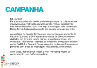 campanha
 mecÂnica
 para a campanha não perder o efeito e para que os colaboradores
 mantivessem a motivação durante os três meses, trabalhamos
 três temas diferentes, com uma logo e um slogan para cada etapa.
 dessa forma, toda a ambientação era trocada uma vez por mês.

 a estratégia foi apostar também em intervenções no ambiente de
 trabalho. e, como a Gvt trabalha com mais de 200 funcionários,
 divididos em diversos turnos diários, a logística precisou ser
 impecável. promotores, vestidos de aviadores, entregaram brindes
 como Red Bull e Guaraná power. a equipe do antropofocus esteve
 presente com dicas de meditação, relaxamento, entre outras.

 além disso, trabalhamos teaser, e-mail marketing e festa de
 encerramento com balão de verdade.
 