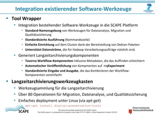 • Tool Wrapper
• Integration bestehender Software-Werkzeuge in die SCAPE Platform
• Standard-Namensgebung von Werkzeugen für Dateianalyse, Migration und
Qualitätssicherung
• Standardisierte Ausführung (Kommandozeile)
• Einfache Einrichtung auf dem Cluster dank der Bereitstellung von Debian-Paketen
• Unterstützt Datenströme, die für Hadoop-Verarbeitungsaufträge nützlich sind.
• Generiert Langzeitarchivierungskomponenten
• Taverna Workflow-Komponenten inklusive Metadaten, die das Auffinden erleichtern
• Automatischer Veröffentlichung von Kompmenten auf myExperiment
• Standardisierte Eingabe und Ausgabe, die das Kombinieren der Workflow-
Komponenten vereinfacht
• Langzeitarchivierungswerkzeugkasten
• Werkzeugsammlung für die Langzeitarchivierung
• Über 80 Operationen für Migration, Dateianalyse, und Qualitätssicherung
• Einfaches deployment unter Linux (via apt‐get)
• apt-get install digital-preservation-tools
Integration existierender Software-Werkzeuge
This work was partially supported by the SCAPE Project.
The SCAPE project is co‐funded by the European Union under FP7 ICT‐2009.4.1 (Grant Agreement number 270137).
 