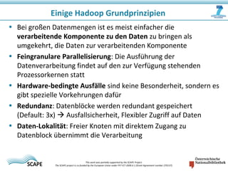 • Bei großen Datenmengen ist es meist einfacher die
verarbeitende Komponente zu den Daten zu bringen als
umgekehrt, die Daten zur verarbeitenden Komponente
• Feingranulare Parallelisierung: Die Ausführung der
Datenverarbeitung findet auf den zur Verfügung stehenden
Prozessorkernen statt
• Hardware-bedingte Ausfälle sind keine Besonderheit, sondern es
gibt spezielle Vorkehrungen dafür
• Redundanz: Datenblöcke werden redundant gespeichert
(Default: 3x)  Ausfallsicherheit, Flexibler Zugriff auf Daten
• Daten-Lokalität: Freier Knoten mit direktem Zugang zu
Datenblock übernimmt die Verarbeitung
Einige Hadoop Grundprinzipien
This work was partially supported by the SCAPE Project.
The SCAPE project is co‐funded by the European Union under FP7 ICT‐2009.4.1 (Grant Agreement number 270137).
 