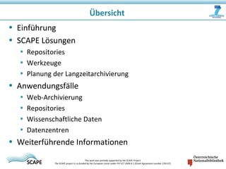 • Einführung
• SCAPE Lösungen
• Repositories
• Werkzeuge
• Planung der Langzeitarchivierung
• Anwendungsfälle
• Web-Archivierung
• Repositories
• Wissenschaftliche Daten
• Datenzentren
• Weiterführende Informationen
Übersicht
This work was partially supported by the SCAPE Project.
The SCAPE project is co‐funded by the European Union under FP7 ICT‐2009.4.1 (Grant Agreement number 270137).
 