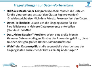 • HDFS als Master oder Temporärspeicher: Müssen die Dateien
für die Verarbeitung erst auf den Cluster kopiert werden?
 Widerspricht eigentlich dem Prinzip: Prozessor bei den Daten.
• Daten-Teilbarkeit: Lassen sich die Eingangsdaten für die
Parallelisierung in kleinere Datensegmente unterteilen
(Standard: 64 MB)?
• Das „Kleine Dateien“-Problem: Wenn eine große Menge
kleinerer Dateien vorliegen, lässt es der Anwendungsfall zu, diese
zu einer einzigen großen Datei zusammenzufassen?
• Wahlfreier Datenzugriff: Ist die sequentielle Verarbeitung der
Eingangsdaten ausreichend? Gibt es häufig Änderungen?
Fragestellungen zur Daten-Vorbereitung
This work was partially supported by the SCAPE Project.
The SCAPE project is co‐funded by the European Union under FP7 ICT‐2009.4.1 (Grant Agreement number 270137).
 