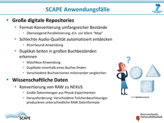 SCAPE Anwendungsfälle
• Große digitale Repositories
• Format-Konvertierung umfangreicher Bestände
• Überwiegend Parallelisierung, d.h. vor Allem “Map”
• Schlechte Audio-Qualität automatisiert entdecken
• XCorrSound-Anwendung
• Duplikat-Seiten in großen Buchbeständen
erkennen
• Matchbox-Anwendung
• Duplikate innerhalb eines Buches finden
• Verschiedene Buchversionen miteinander vergleichen
• Wissenschaftliche Daten
• Konvertierung von RAW zu NEXUS
• Große Datenmengen aus Physik-Experimenten
• Herausforderung: Verschiedene Teilchenbeschleuniger
produzieren unterschiedliche RAW Datenformate
from digitalbevaring.dk
 