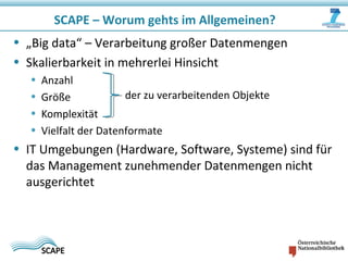SCAPE – Worum gehts im Allgemeinen?
• „Big data“ – Verarbeitung großer Datenmengen
• Skalierbarkeit in mehrerlei Hinsicht
• Anzahl
• Größe
• Komplexität
• Vielfalt der Datenformate
• IT Umgebungen (Hardware, Software, Systeme) sind für
das Management zunehmender Datenmengen nicht
ausgerichtet
der zu verarbeitenden Objekte
 