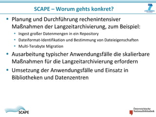 SCAPE – Worum gehts konkret?
• Planung und Durchführung rechenintensiver
Maßnahmen der Langzeitarchivierung, zum Beispiel:
• Ingest großer Datenmengen in ein Repository
• Dateiformat-Identifikation und Bestimmung von Dateieigenschaften
• Multi-Terabyte Migration
• Ausarbeitung typischer Anwendungsfälle die skalierbare
Maßnahmen für die Langzeitarchivierung erfordern
• Umsetzung der Anwendungsfälle und Einsatz in
Bibliotheken und Datenzentren
 
