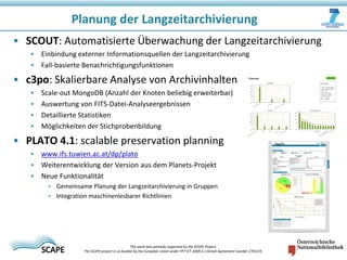 Planung der Langzeitarchivierung
• SCOUT: Automatisierte Überwachung der Langzeitarchivierung
• Einbindung externer Informationsquellen der Langzeitarchivierung
• Fall-basierte Benachrichtigungsfunktionen

• c3po: Skalierbare Analyse von Archivinhalten
•
•
•
•

Scale-out MongoDB (Anzahl der Knoten beliebig erweiterbar)
Auswertung von FITS-Datei-Analyseergebnissen
Detaillierte Statistiken
Möglichkeiten der Stichprobenbildung

• PLATO 4.1: scalable preservation planning
• www.ifs.tuwien.ac.at/dp/plato
• Weiterentwicklung der Version aus dem Planets-Projekt
• Neue Funktionalität
• Gemeinsame Planung der Langzeitarchivierung in Gruppen
• Integration maschinenlesbarer Richtlinien

This work was partially supported by the SCAPE Project.
The SCAPE project is co‐funded by the European Union under FP7 ICT‐2009.4.1 (Grant Agreement number 270137).

 