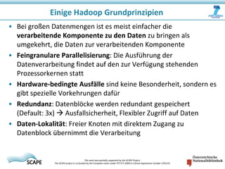 Einige Hadoop Grundprinzipien
• Bei großen Datenmengen ist es meist einfacher die
verarbeitende Komponente zu den Daten zu bringen als
umgekehrt, die Daten zur verarbeitenden Komponente
• Feingranulare Parallelisierung: Die Ausführung der
Datenverarbeitung findet auf den zur Verfügung stehenden
Prozessorkernen statt
• Hardware-bedingte Ausfälle sind keine Besonderheit, sondern es
gibt spezielle Vorkehrungen dafür
• Redundanz: Datenblöcke werden redundant gespeichert
(Default: 3x)  Ausfallsicherheit, Flexibler Zugriff auf Daten
• Daten-Lokalität: Freier Knoten mit direktem Zugang zu
Datenblock übernimmt die Verarbeitung

This work was partially supported by the SCAPE Project.
The SCAPE project is co‐funded by the European Union under FP7 ICT‐2009.4.1 (Grant Agreement number 270137).

 