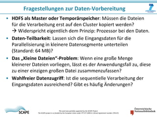 Fragestellungen zur Daten-Vorbereitung
• HDFS als Master oder Temporärspeicher: Müssen die Dateien
für die Verarbeitung erst auf den Cluster kopiert werden?
 Widerspricht eigentlich dem Prinzip: Prozessor bei den Daten.
• Daten-Teilbarkeit: Lassen sich die Eingangsdaten für die
Parallelisierung in kleinere Datensegmente unterteilen
(Standard: 64 MB)?
• Das „Kleine Dateien“-Problem: Wenn eine große Menge
kleinerer Dateien vorliegen, lässt es der Anwendungsfall zu, diese
zu einer einzigen großen Datei zusammenzufassen?
• Wahlfreier Datenzugriff: Ist die sequentielle Verarbeitung der
Eingangsdaten ausreichend? Gibt es häufig Änderungen?

This work was partially supported by the SCAPE Project.
The SCAPE project is co‐funded by the European Union under FP7 ICT‐2009.4.1 (Grant Agreement number 270137).

 