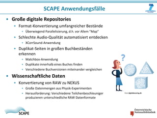 SCAPE Anwendungsfälle
• Große digitale Repositories
• Format-Konvertierung umfangreicher Bestände
• Überwiegend Parallelisierung, d.h. vor Allem “Map”

• Schlechte Audio-Qualität automatisiert entdecken
• XCorrSound-Anwendung

• Duplikat-Seiten in großen Buchbeständen
erkennen
• Matchbox-Anwendung
• Duplikate innerhalb eines Buches finden
• Verschiedene Buchversionen miteinander vergleichen

• Wissenschaftliche Daten
• Konvertierung von RAW zu NEXUS
• Große Datenmengen aus Physik-Experimenten
• Herausforderung: Verschiedene Teilchenbeschleuniger
produzieren unterschiedliche RAW Datenformate

from digitalbevaring.dk

 