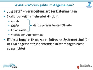 SCAPE – Worum gehts im Allgemeinen?
• „Big data“ – Verarbeitung großer Datenmengen
• Skalierbarkeit in mehrerlei Hinsicht
•
•
•
•

Anzahl
der zu verarbeitenden Objekte
Größe
Komplexität
Vielfalt der Datenformate

• IT Umgebungen (Hardware, Software, Systeme) sind für
das Management zunehmender Datenmengen nicht
ausgerichtet

 