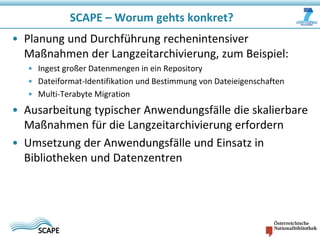 SCAPE – Worum gehts konkret?
• Planung und Durchführung rechenintensiver
Maßnahmen der Langzeitarchivierung, zum Beispiel:
• Ingest großer Datenmengen in ein Repository
• Dateiformat-Identifikation und Bestimmung von Dateieigenschaften
• Multi-Terabyte Migration

• Ausarbeitung typischer Anwendungsfälle die skalierbare
Maßnahmen für die Langzeitarchivierung erfordern
• Umsetzung der Anwendungsfälle und Einsatz in
Bibliotheken und Datenzentren

 