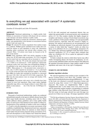 AJCN. First published ahead of print November 28, 2012 as doi: 10.3945/ajcn.112.047142.




Is everything we eat associated with cancer? A systematic
cookbook review1–3
Jonathan D Schoenfeld and John PA Ioannidis

ABSTRACT                                                                   (9–12) rife with emotional and sensational rhetoric that can
Background: Nutritional epidemiology is a highly proliﬁc ﬁeld.             subject the general public to increased anxiety and contradictory
Debates on associations of nutrients with disease risk are common          advice (13, 14). One wonders whether this highly charged at-
in the literature and attract attention in public media.                   mosphere and intensive testing of food-related associations may
Objective: We aimed to examine the conclusions, statistical signif-        create a plethora of false-positive ﬁndings (15) and questionable
icance, and reproducibility in the literature on associations between      research practices, especially when the research is highly ex-
speciﬁc foods and cancer risk.                                             ploratory, the analyses and protocols are not preregistered, and
Design: We selected 50 common ingredients from random recipes              the ﬁndings are selectively reported. It was previously shown in
in a cookbook. PubMed queries identiﬁed recent studies that eval-          a variety of other ﬁelds that “negative” results are either less
uated the relation of each ingredient to cancer risk. Information          likely to be published (16–21) or misleadingly interpreted (19,
regarding author conclusions and relevant effect estimates were            22). Studies may spuriously highlight results that barely achieve
extracted. When .10 articles were found, we focused on the 10              statistical signiﬁcance (15, 23) or report effect estimates that
most recent articles.                                                      either are overblown (24, 25) or cannot be replicated in other
Results: Forty ingredients (80%) had articles reporting on their           studies (24, 26, 27).
cancer risk. Of 264 single-study assessments, 191 (72%) concluded             To better evaluate the extent to which these factors may affect
that the tested food was associated with an increased (n = 103) or         studies investigating dietary risk factors for malignancy, we sur-
a decreased (n = 88) risk; 75% of the risk estimates had weak (0.05        veyed recently published studies and meta-analyses that addressed
. P $ 0.001) or no statistical (P . 0.05) signiﬁcance. Statistically       the potential association between a large random sample of food
signiﬁcant results were more likely than nonsigniﬁcant ﬁndings to
                                                                           ingredients and cancer risk of any type of malignancy.
be published in the study abstract than in only the full text (P ,
0.0001). Meta-analyses (n = 36) presented more conservative re-
sults; only 13 (26%) reported an increased (n = 4) or a decreased          SUBJECTS AND METHODS
(n = 9) risk (6 had more than weak statistical support). The median
RRs (IQRs) for studies that concluded an increased or a decreased          Random ingredient selection
risk were 2.20 (1.60, 3.44) and 0.52 (0.39, 0.66), respectively. The          We selected ingredients from random recipes included in The
RRs from the meta-analyses were on average null (median: 0.96;             Boston Cooking-School Cook Book (28), available online at
IQR: 0.85, 1.10).                                                          http://archive.org/details/bostoncookingsch00farmrich. A copy
Conclusions: Associations with cancer risk or beneﬁts have been            of the book was obtained in portable document format and
claimed for most food ingredients. Many single studies highlight
                                                                           viewed by using Skim version 1.3.17 (http://skim-app.source-
implausibly large effects, even though evidence is weak. Effect sizes
                                                                           forge.net). The recipes (see Supplementary Table 1 under
shrink in meta-analyses.       Am J Clin Nutr doi: 10.3945/ajcn.112.
                                                                           “Supplemental data” in the online issue) were selected at ran-
047142.
                                                                           dom by generating random numbers corresponding to cookbook
                                                                           page numbers using Microsoft Excel (Microsoft Corporation).
                                                                           The ﬁrst recipe on each page selected was used; the page was
INTRODUCTION
                                                                           passed over if there was no recipe. All unique ingredients within
   Thousands of nutritional epidemiology studies are conducted
and published annually in the quest to identify dietary factors that         1
                                                                                From the Harvard Radiation Oncology Program, Harvard Medical School,
affect major health outcomes, including cancer risk (1). These             Boston, MA (JDS), and Stanford Prevention Research Center, Department of
studies inﬂuence dietary guidelines and at times public health             Medicine and Department of Health Research and Policy, Stanford University
policy (2) and receive wide attention in news media (3). However,          School of Medicine and Department of Statistics, Stanford University School
interpretation of the multitude of studies in this area is difﬁcult        of Humanities and Sciences, Stanford, CA (JPAI).
                                                                              2
                                                                                There was no funding for this study.
(1, 4) and is critically dependent on accurate assessments of the             3
                                                                                Address correspondence to JPA Ioannidis, Stanford Prevention Research
credibility of published data. Randomized trials have repeatedly           Center, Medical School Ofﬁce Building, Room X306, 1265 Welch Road,
failed to ﬁnd treatment effects for nutrients in which observa-            Stanford, CA 94305. E-mail: jioannid@stanford.edu.
tional studies had previously proposed strong associations (5–8),             Received July 13, 2012. Accepted for publication October 5, 2012.
and such discrepancies in the evidence have fueled hot debates                doi: 10.3945/ajcn.112.047142.

Am J Clin Nutr doi: 10.3945/ajcn.112.047142. Printed in USA. Ó 2012 American Society for Nutrition                                            1 of 8



                                  Copyright (C) 2012 by the American Society for Nutrition
 