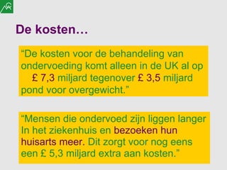 De kosten… “ Mensen die ondervoed zijn liggen langer In het ziekenhuis en  bezoeken hun huisarts meer.  Dit zorgt voor nog eens een  £  5,3 miljard extra aan kosten.” “ De kosten voor de behandeling van ondervoeding komt alleen in de UK al op  £  7,3  miljard tegenover  £  3,5  miljard pond voor overgewicht.” 