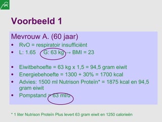 Voorbeeld 1 Mevrouw A. (60 jaar) RvO = respiratoir insufficiënt  L: 1.65 G: 63 kg  ->  BMI = 23 Eiwitbehoefte = 63 kg x 1,5 = 94,5 gram eiwit Energiebehoefte = 1300 + 30% = 1700 kcal Advies: 1500 ml Nutrison Proteïn* = 1875 kcal en 94,5 gram eiwit Pompstand = 63 ml/u * 1 liter Nutrison Proteïn Plus levert 63 gram eiwit en 1250 calorieën 