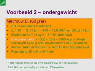 Voorbeeld 2 – ondergewicht Mevrouw B. (60 jaar) RvO = respiratoir insufficiënt  L: 1.50 G: 35 kg  ->  BMI = 15,6 (BMI van 20 bij 45 kg) Eiwitbehoefte = 35 kg x 1,5 = 53 gram eiwit Energiebehoefte  = 1000 + 40% = 1400 kcal    Proteïn Plus levert bij 53 g eiwit onvoldoende (1000) calorieën Advies: 1400 ml Nutrison* = 1400 kcal en 56 gram eiwit Pompstand: 60 ml/u (1440 ml) * 1 liter Nutrison Proteïn Plus levert 63 gram eiwit en 1250 calorieën 1 liter Nutrison levert 40 gram eiwit en 1000 calorieën 